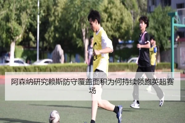 阿森纳研究赖斯防守覆盖面积为何持续领跑英超赛场