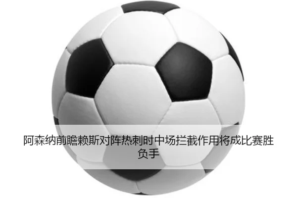 阿森纳前瞻赖斯对阵热刺时中场拦截作用将成比赛胜负手