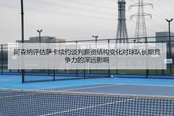 阿森纳评估萨卡续约谈判薪资结构变化对球队长期竞争力的深远影响